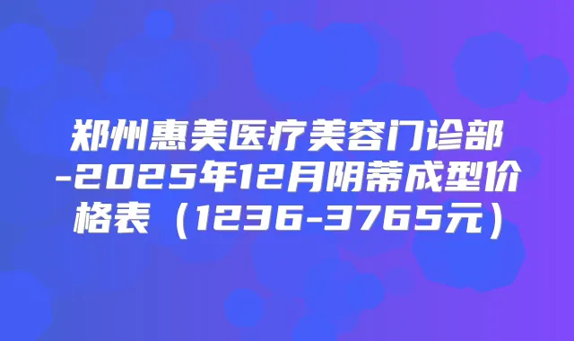 郑州惠美医疗美容门诊部-2025年12月阴蒂成型价格表（1236-3765元）