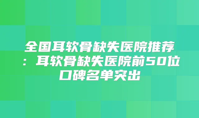 全国耳软骨缺失医院推荐:耳软骨缺失医院前50位口碑名单突出