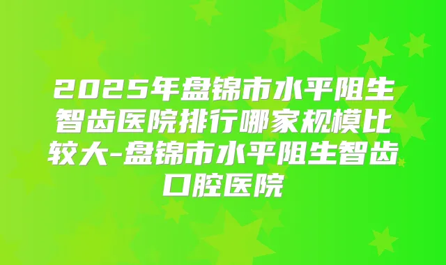2025年盘锦市水平阻生智齿医院排行哪家规模比较大-盘锦市水平阻生智齿口腔医院