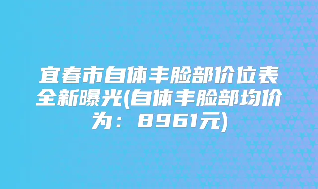 宜春市自体丰脸部价位表全新曝光(自体丰脸部均价为：8961元)