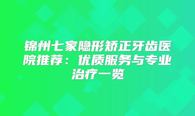 锦州七家隐形矫正牙齿医院推荐：优质服务与专业一览