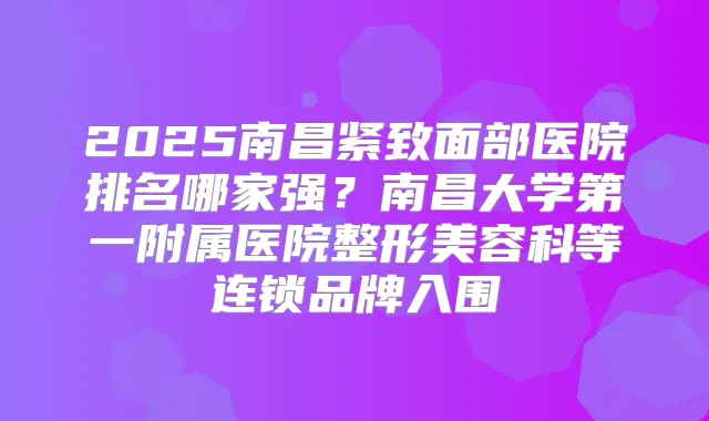 2025南昌紧致面部医院排名哪家强？南昌大学第一附属医院整形美容科等连锁品牌入围