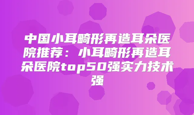 中国小耳畸形再造耳朵医院推荐:小耳畸形再造耳朵医院top50强实力技术强