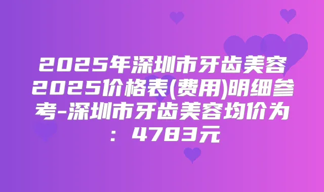 2025年深圳市牙齿美容2025价格表(费用)明细参考-深圳市牙齿美容均价为:4783元