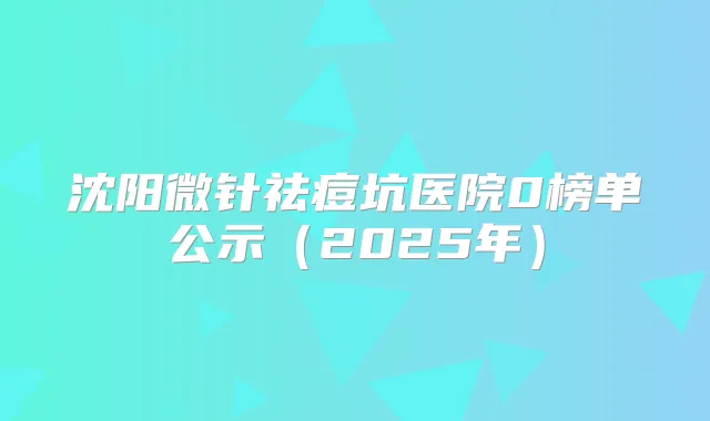 沈阳微针祛痘坑医院0榜单公示(2025年)