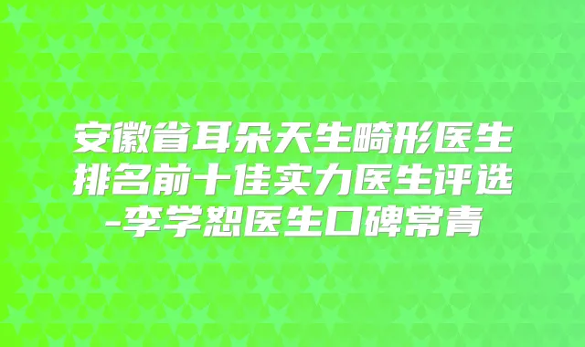安徽省耳朵天生畸形医生排名前十佳实力医生评选-李学恕医生口碑常青