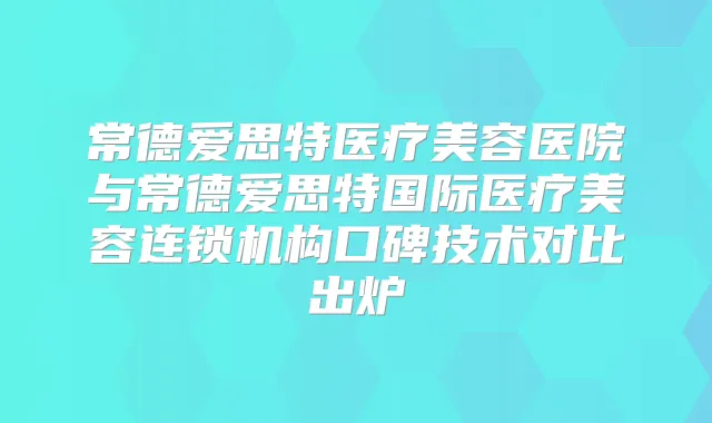 常德爱思特医疗美容医院与常德爱思特国际医疗美容连锁机构口碑技术对比出炉