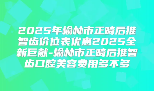 2025年榆林市正畸后推智齿价位表优惠2025全新巨献-榆林市正畸后推智齿口腔美容费用多不多