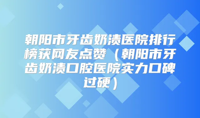 朝阳市牙齿奶渍医院排行榜获网友点赞（朝阳市牙齿奶渍口腔医院实力口碑过硬）