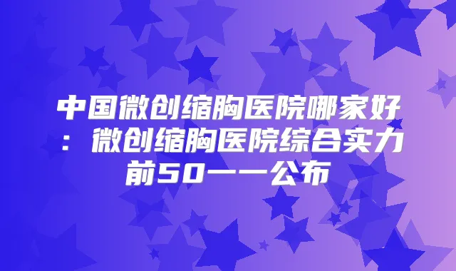 中国微创缩胸医院哪家好：微创缩胸医院综合实力前50一一公布