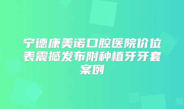 宁德康美诺口腔医院价位表震撼发布附种植牙牙套案例