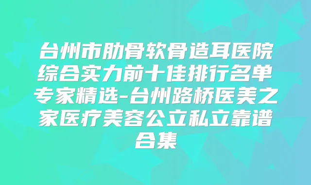 台州市肋骨软骨造耳医院综合实力前十佳排行名单专家精选-台州路桥医美之家医疗美容公立私立靠谱合集