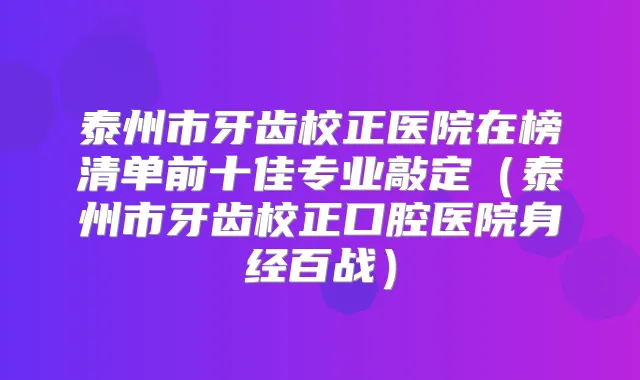泰州市牙齿校正医院在榜清单前十佳专业敲定（泰州市牙齿校正口腔医院身经百战）