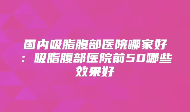 国内吸脂腹部医院哪家好：吸脂腹部医院前50哪些效果好