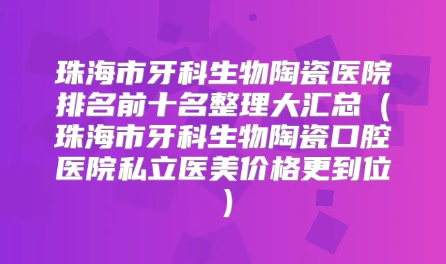珠海市牙科生物陶瓷医院排名前十名整理大汇总（珠海市牙科生物陶瓷口腔医院私立医美价格更到位）