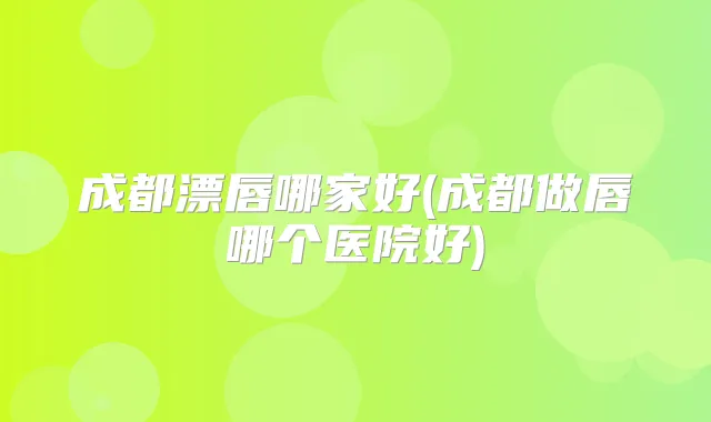 成都漂唇哪家好(成都做唇哪个医院好)
