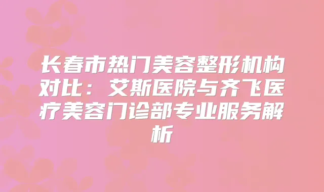 长春市热门美容整形机构对比：艾斯医院与齐飞医疗美容门诊部专业服务解析