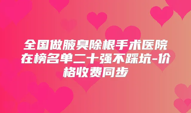 全国做腋臭除根手术医院在榜名单二十强不踩坑-价格收费同步
