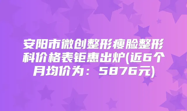 安阳市微创整形瘦脸整形科价格表钜惠出炉(近6个月均价为：5876元)