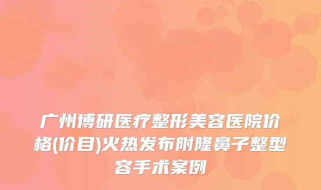 广州博研医疗整形美容医院价格(价目)火热发布附隆鼻子整型容手术案例