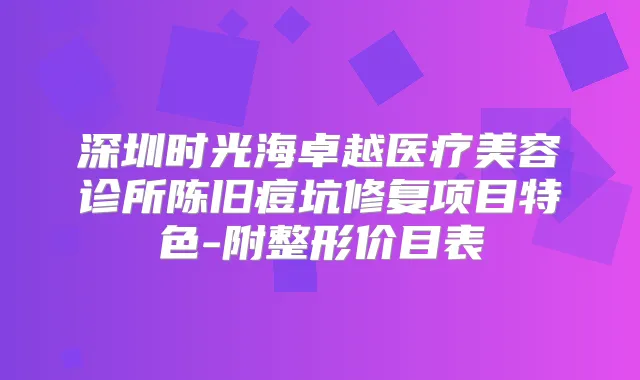 深圳时光海卓越医疗美容诊所陈旧痘坑修复项目特色-附整形价目表