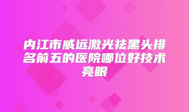 内江市威远激光祛黑头排名前五的医院哪位好技术亮眼