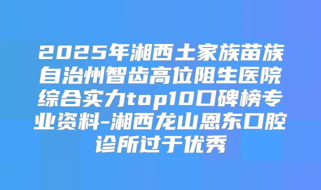 2025年湘西土家族苗族自治州智齿高位阻生医院综合实力top10口碑榜专业资料-湘西龙山恩东口腔诊所过于优秀