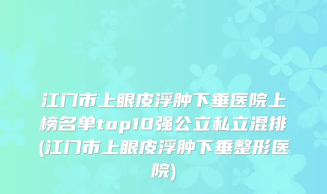 江门市上眼皮浮肿下垂医院上榜名单top10强公立私立混排(江门市上眼皮浮肿下垂整形医院)