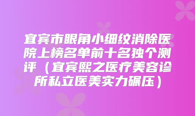 宜宾市眼角小细纹消除医院上榜名单前十名独个测评（宜宾熙之医疗美容诊所私立医美实力碾压）