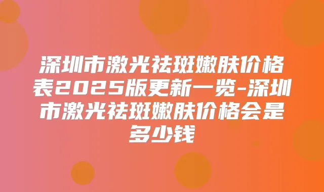 深圳市激光祛斑嫩肤价格表2025版更新一览-深圳市激光祛斑嫩肤价格会是多少钱
