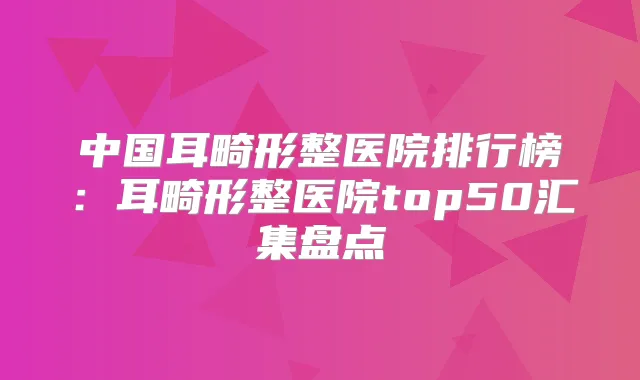 中国耳畸形整医院排行榜：耳畸形整医院top50汇集盘点