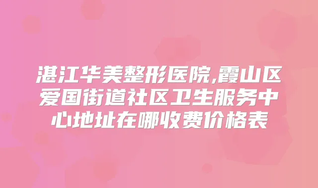 湛江华美整形医院,霞山区爱国街道社区卫生服务中心地址在哪收费价格表