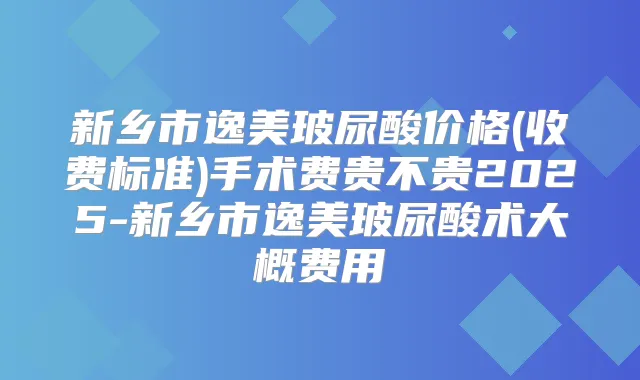 新乡市逸美玻尿酸价格(收费标准)手术费贵不贵2025-新乡市逸美玻尿酸术大概费用