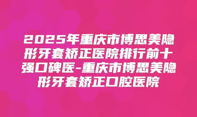 2025年重庆市博思美隐形牙套矫正医院排行前十强口碑医-重庆市博思美隐形牙套矫正口腔医院