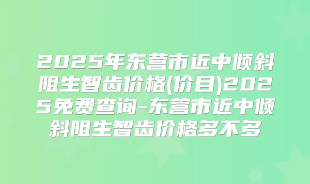 2025年东营市近中倾斜阻生智齿价格(价目)2025免费查询-东营市近中倾斜阻生智齿价格多不多