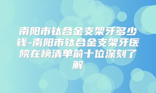 南阳市钛合金支架牙多少钱-南阳市钛合金支架牙医院在榜清单前十位深刻了解