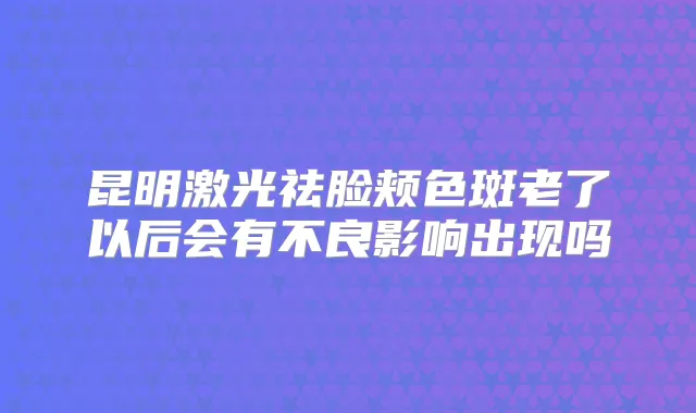 昆明激光祛脸颊色斑老了以后会有不良影响出现吗
