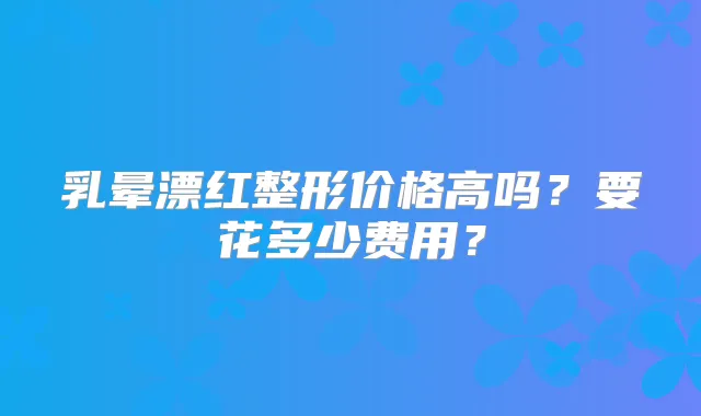 乳晕漂红整形价格高吗？要花多少费用？