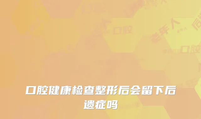 口腔健康检查整形后会留下后遗症吗
