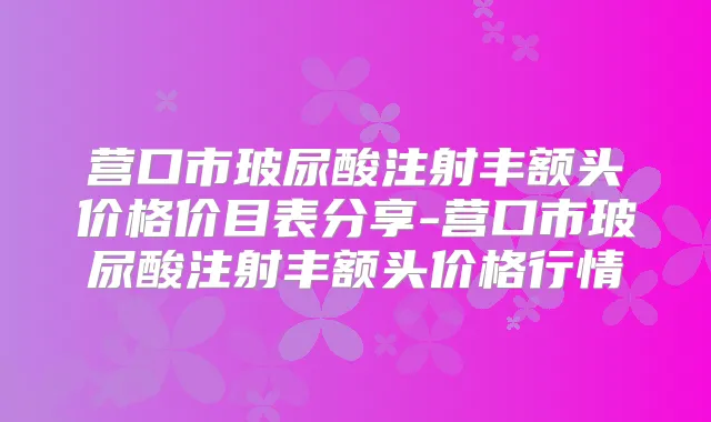 营口市玻尿酸注射丰额头价格价目表分享-营口市玻尿酸注射丰额头价格行情