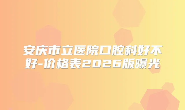安庆市立医院口腔科好不好-价格表2026版曝光