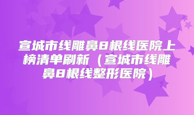 宣城市线雕鼻8根线医院上榜清单刷新（宣城市线雕鼻8根线整形医院）