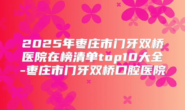2025年枣庄市门牙双桥医院在榜清单top10大全-枣庄市门牙双桥口腔医院