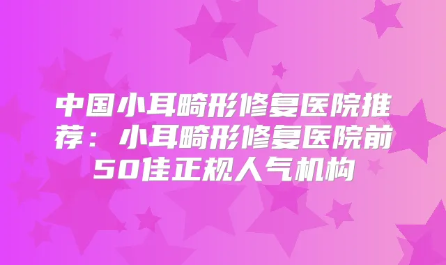 中国小耳畸形修复医院推荐：小耳畸形修复医院前50佳正规人气机构