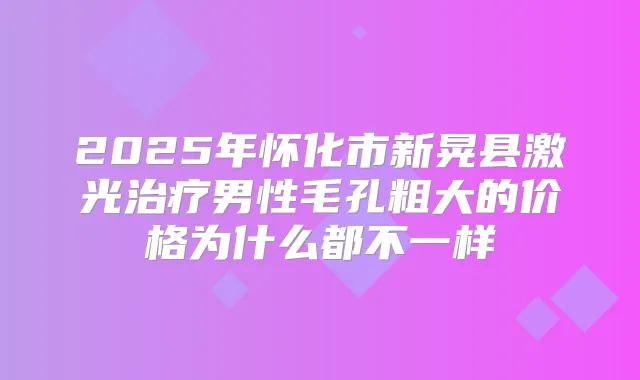2025年怀化市新晃县激光男性毛孔粗大的价格为什么都不一样