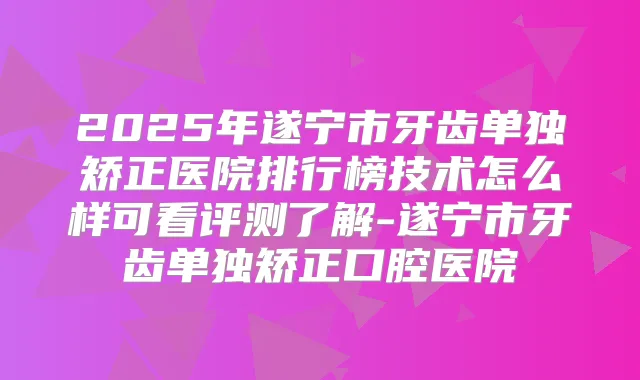 2025年遂宁市牙齿单独矫正医院排行榜技术怎么样可看评测了解-遂宁市牙齿单独矫正口腔医院