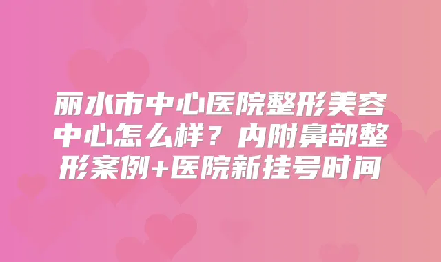 丽水市中心医院整形美容中心怎么样？内附鼻部整形案例+医院新挂号时间