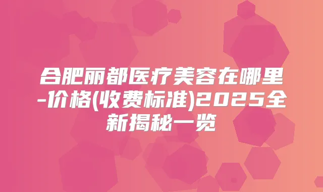 合肥丽都医疗美容在哪里-价格(收费标准)2025全新揭秘一览