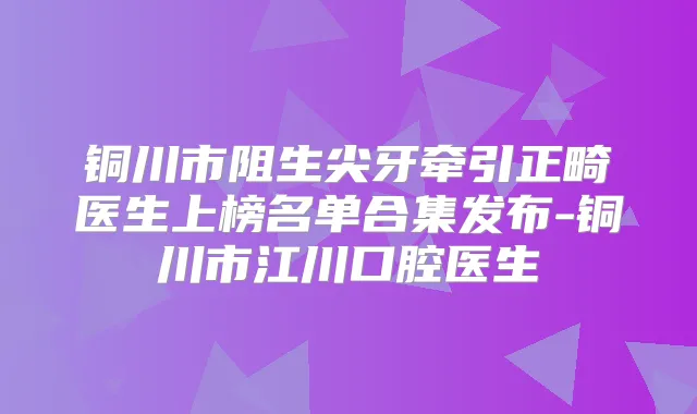 铜川市阻生尖牙牵引正畸医生上榜名单合集发布-铜川市江川口腔医生