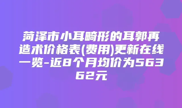 菏泽市小耳畸形的耳郭再造术价格表(费用)更新在线一览-近8个月均价为56362元